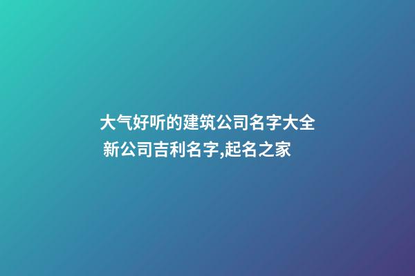 大气好听的建筑公司名字大全 新公司吉利名字,起名之家